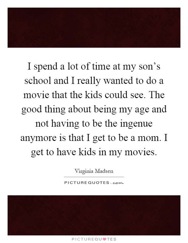 I spend a lot of time at my son's school and I really wanted to do a movie that the kids could see. The good thing about being my age and not having to be the ingenue anymore is that I get to be a mom. I get to have kids in my movies Picture Quote #1