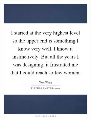I started at the very highest level so the upper end is something I know very well. I know it instinctively. But all the years I was designing, it frustrated me that I could reach so few women Picture Quote #1