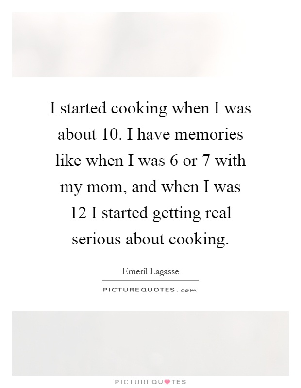 I started cooking when I was about 10. I have memories like when I was 6 or 7 with my mom, and when I was 12 I started getting real serious about cooking Picture Quote #1
