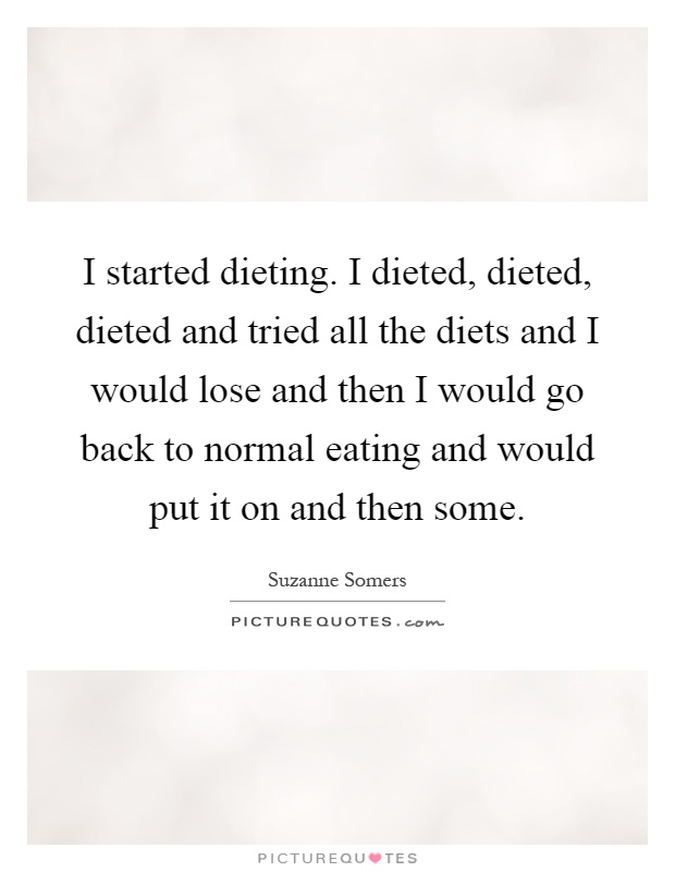 I started dieting. I dieted, dieted, dieted and tried all the diets and I would lose and then I would go back to normal eating and would put it on and then some Picture Quote #1
