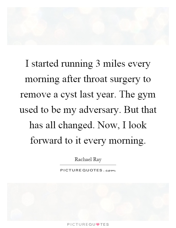 I started running 3 miles every morning after throat surgery to remove a cyst last year. The gym used to be my adversary. But that has all changed. Now, I look forward to it every morning Picture Quote #1