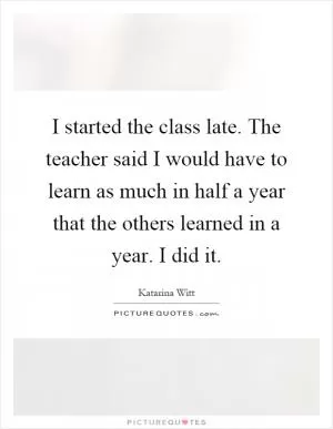 I started the class late. The teacher said I would have to learn as much in half a year that the others learned in a year. I did it Picture Quote #1