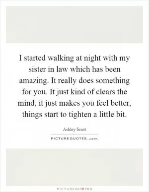 I started walking at night with my sister in law which has been amazing. It really does something for you. It just kind of clears the mind, it just makes you feel better, things start to tighten a little bit Picture Quote #1