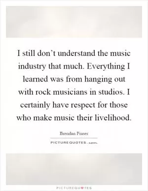I still don’t understand the music industry that much. Everything I learned was from hanging out with rock musicians in studios. I certainly have respect for those who make music their livelihood Picture Quote #1