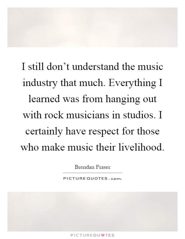 I still don't understand the music industry that much. Everything I learned was from hanging out with rock musicians in studios. I certainly have respect for those who make music their livelihood Picture Quote #1