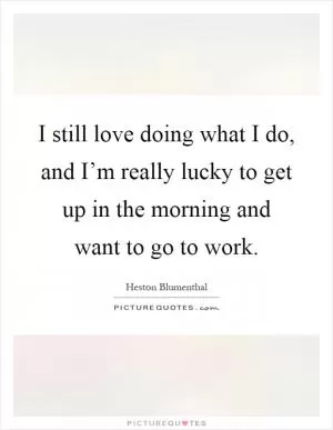 I still love doing what I do, and I’m really lucky to get up in the morning and want to go to work Picture Quote #1
