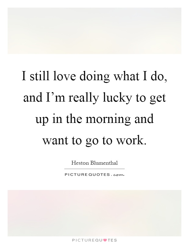 I still love doing what I do, and I'm really lucky to get up in the morning and want to go to work Picture Quote #1