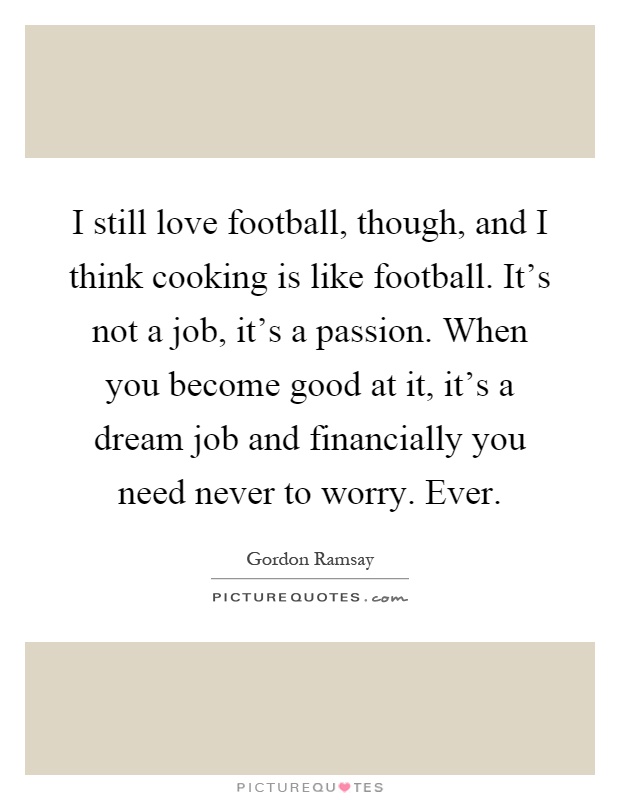 I still love football, though, and I think cooking is like football. It's not a job, it's a passion. When you become good at it, it's a dream job and financially you need never to worry. Ever Picture Quote #1