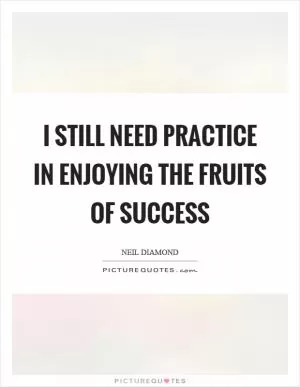 I still need practice in enjoying the fruits of success Picture Quote #1