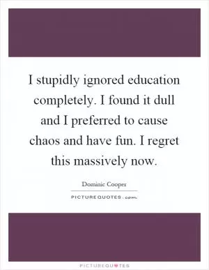 I stupidly ignored education completely. I found it dull and I preferred to cause chaos and have fun. I regret this massively now Picture Quote #1