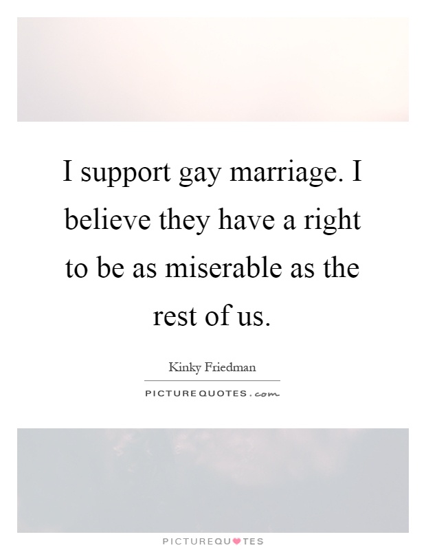 I support gay marriage. I believe they have a right to be as miserable as the rest of us Picture Quote #1