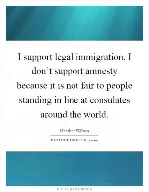 I support legal immigration. I don’t support amnesty because it is not fair to people standing in line at consulates around the world Picture Quote #1