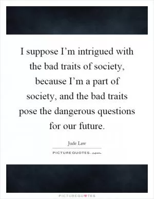 I suppose I’m intrigued with the bad traits of society, because I’m a part of society, and the bad traits pose the dangerous questions for our future Picture Quote #1