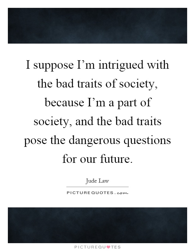 I suppose I'm intrigued with the bad traits of society, because I'm a part of society, and the bad traits pose the dangerous questions for our future Picture Quote #1