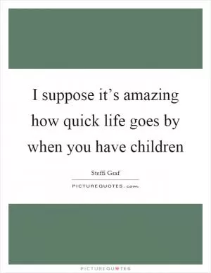 I suppose it’s amazing how quick life goes by when you have children Picture Quote #1