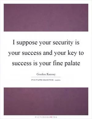 I suppose your security is your success and your key to success is your fine palate Picture Quote #1