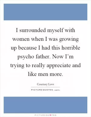 I surrounded myself with women when I was growing up because I had this horrible psycho father. Now I’m trying to really appreciate and like men more Picture Quote #1