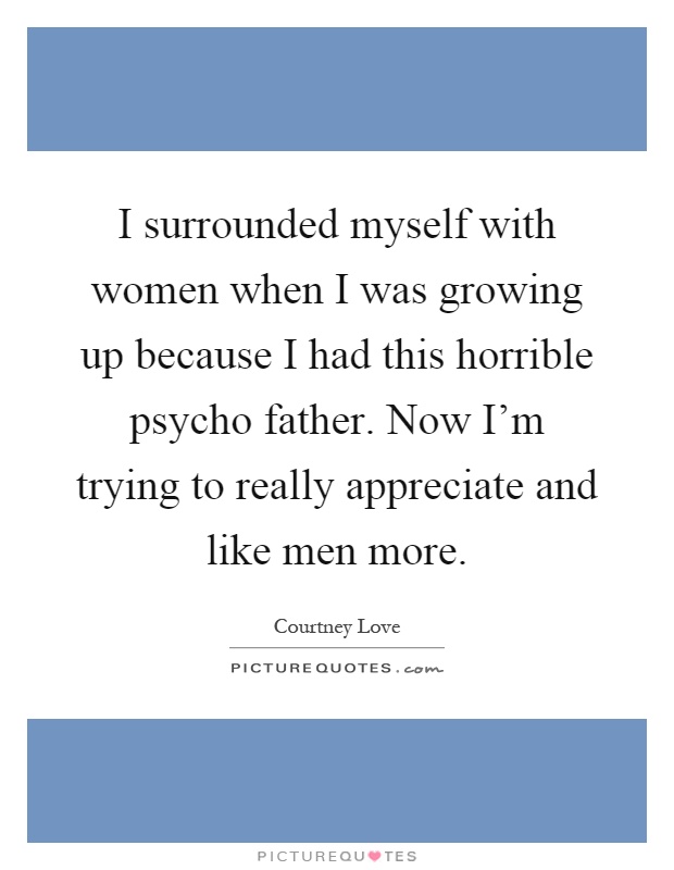 I surrounded myself with women when I was growing up because I had this horrible psycho father. Now I'm trying to really appreciate and like men more Picture Quote #1