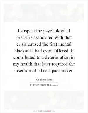 I suspect the psychological pressure associated with that crisis caused the first mental blackout I had ever suffered. It contributed to a deterioration in my health that later required the insertion of a heart pacemaker Picture Quote #1