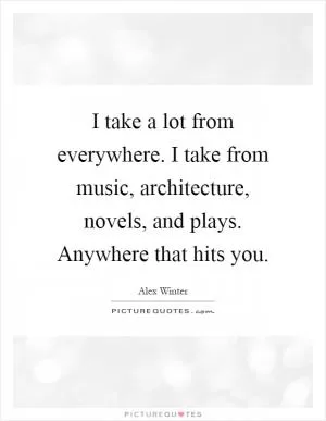 I take a lot from everywhere. I take from music, architecture, novels, and plays. Anywhere that hits you Picture Quote #1