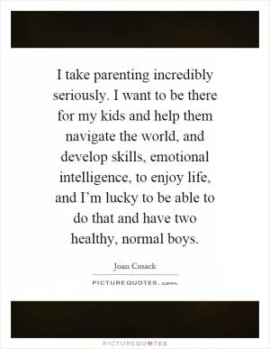 I take parenting incredibly seriously. I want to be there for my kids and help them navigate the world, and develop skills, emotional intelligence, to enjoy life, and I’m lucky to be able to do that and have two healthy, normal boys Picture Quote #1