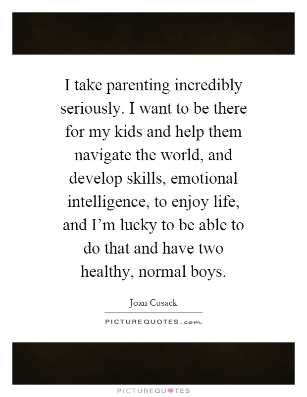 I take parenting incredibly seriously. I want to be there for my kids and help them navigate the world, and develop skills, emotional intelligence, to enjoy life, and I'm lucky to be able to do that and have two healthy, normal boys Picture Quote #1