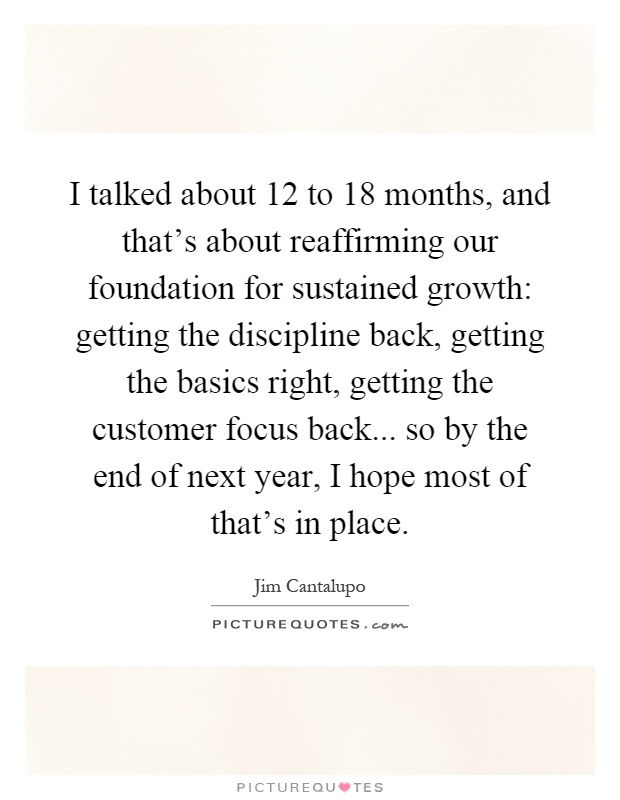 I talked about 12 to 18 months, and that's about reaffirming our foundation for sustained growth: getting the discipline back, getting the basics right, getting the customer focus back... so by the end of next year, I hope most of that's in place Picture Quote #1