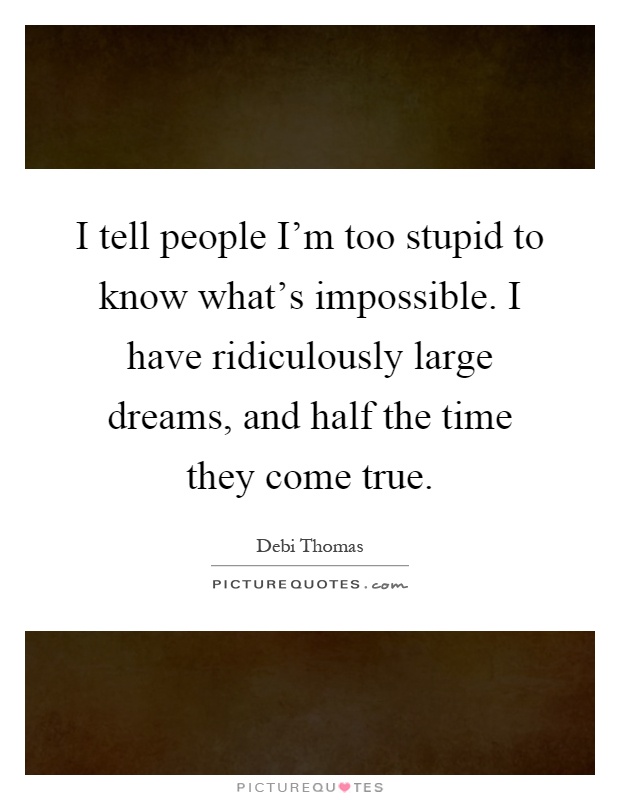 I tell people I'm too stupid to know what's impossible. I have ridiculously large dreams, and half the time they come true Picture Quote #1