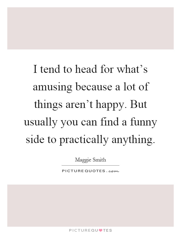 I tend to head for what's amusing because a lot of things aren't happy. But usually you can find a funny side to practically anything Picture Quote #1