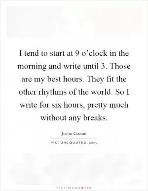 I tend to start at 9 o’clock in the morning and write until 3. Those are my best hours. They fit the other rhythms of the world. So I write for six hours, pretty much without any breaks Picture Quote #1