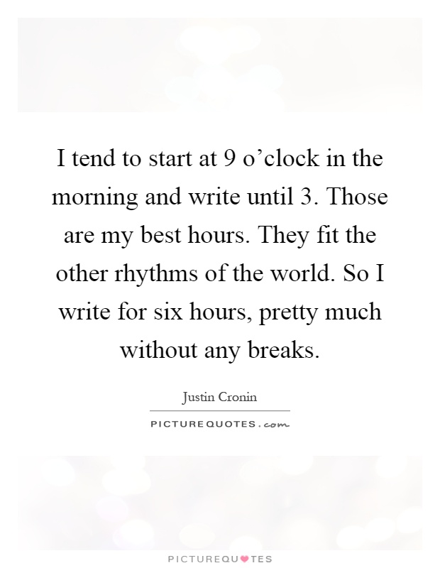 I tend to start at 9 o'clock in the morning and write until 3. Those are my best hours. They fit the other rhythms of the world. So I write for six hours, pretty much without any breaks Picture Quote #1