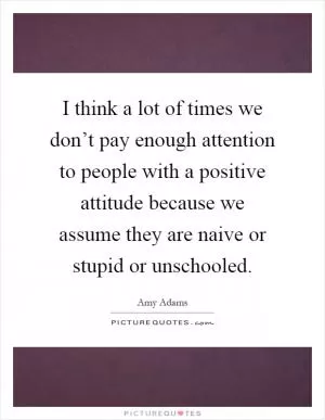 I think a lot of times we don’t pay enough attention to people with a positive attitude because we assume they are naive or stupid or unschooled Picture Quote #1