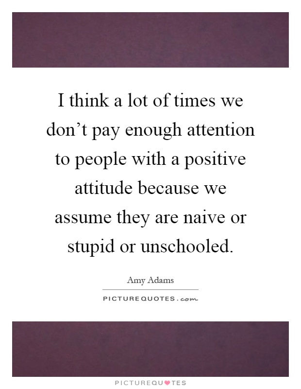 I think a lot of times we don't pay enough attention to people with a positive attitude because we assume they are naive or stupid or unschooled Picture Quote #1