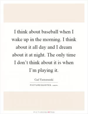 I think about baseball when I wake up in the morning. I think about it all day and I dream about it at night. The only time I don’t think about it is when I’m playing it Picture Quote #1