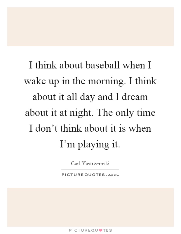 I think about baseball when I wake up in the morning. I think about it all day and I dream about it at night. The only time I don't think about it is when I'm playing it Picture Quote #1