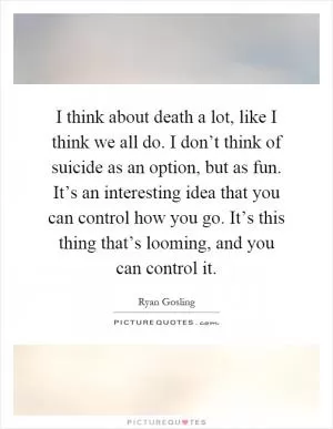 I think about death a lot, like I think we all do. I don’t think of suicide as an option, but as fun. It’s an interesting idea that you can control how you go. It’s this thing that’s looming, and you can control it Picture Quote #1