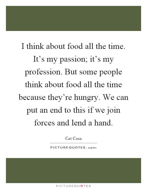 I think about food all the time. It's my passion; it's my profession. But some people think about food all the time because they're hungry. We can put an end to this if we join forces and lend a hand Picture Quote #1