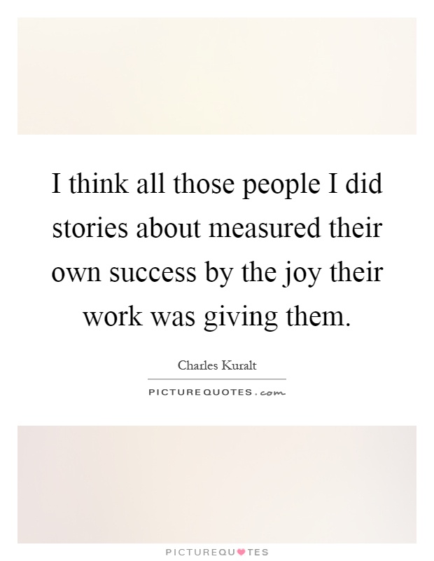 I think all those people I did stories about measured their own success by the joy their work was giving them Picture Quote #1
