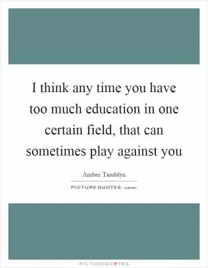 I think any time you have too much education in one certain field, that can sometimes play against you Picture Quote #1