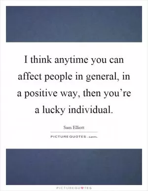 I think anytime you can affect people in general, in a positive way, then you’re a lucky individual Picture Quote #1