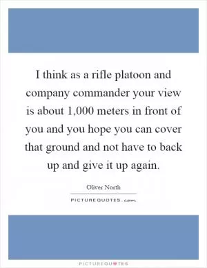 I think as a rifle platoon and company commander your view is about 1,000 meters in front of you and you hope you can cover that ground and not have to back up and give it up again Picture Quote #1