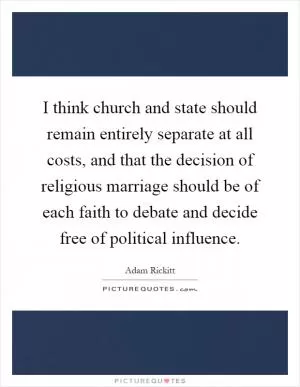 I think church and state should remain entirely separate at all costs, and that the decision of religious marriage should be of each faith to debate and decide free of political influence Picture Quote #1