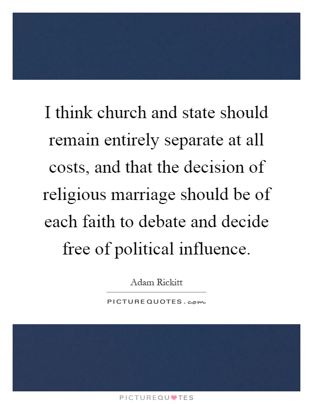 I think church and state should remain entirely separate at all costs, and that the decision of religious marriage should be of each faith to debate and decide free of political influence Picture Quote #1