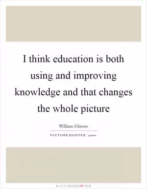 I think education is both using and improving knowledge and that changes the whole picture Picture Quote #1