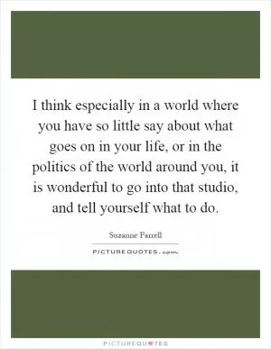 I think especially in a world where you have so little say about what goes on in your life, or in the politics of the world around you, it is wonderful to go into that studio, and tell yourself what to do Picture Quote #1