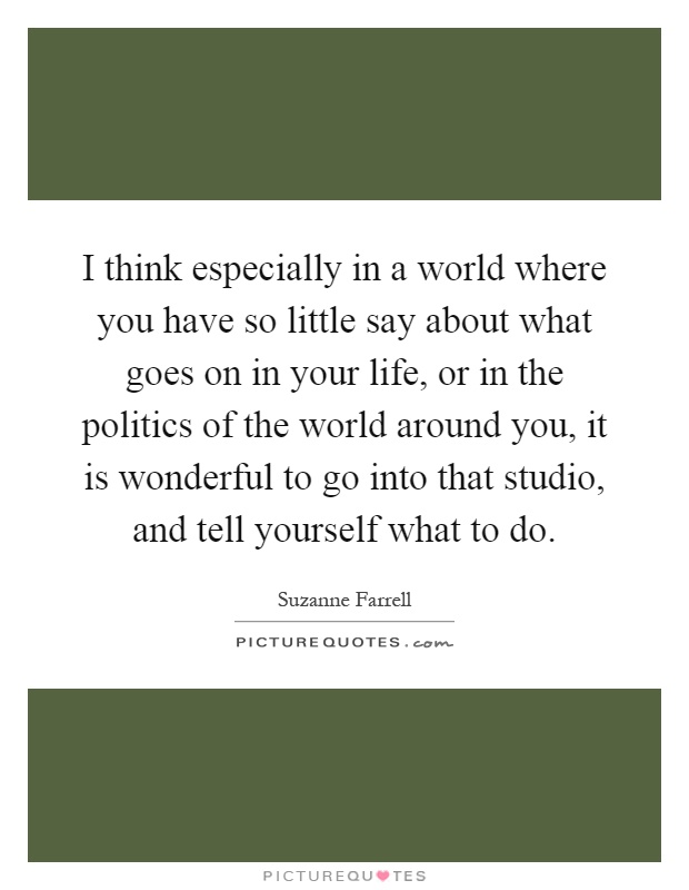 I think especially in a world where you have so little say about what goes on in your life, or in the politics of the world around you, it is wonderful to go into that studio, and tell yourself what to do Picture Quote #1