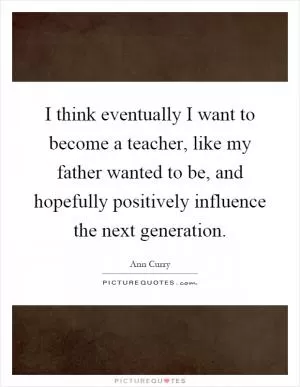 I think eventually I want to become a teacher, like my father wanted to be, and hopefully positively influence the next generation Picture Quote #1