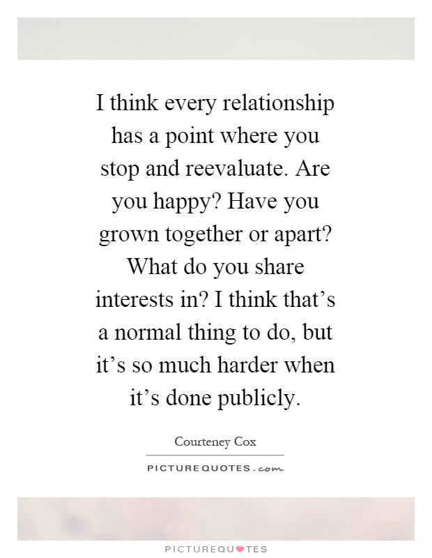 I think every relationship has a point where you stop and reevaluate. Are you happy? Have you grown together or apart? What do you share interests in? I think that's a normal thing to do, but it's so much harder when it's done publicly Picture Quote #1