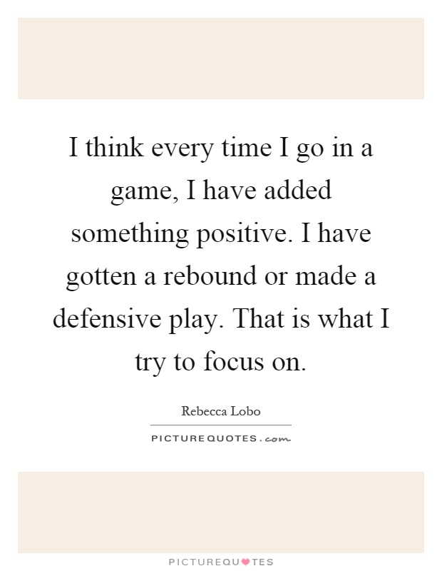I think every time I go in a game, I have added something positive. I have gotten a rebound or made a defensive play. That is what I try to focus on Picture Quote #1