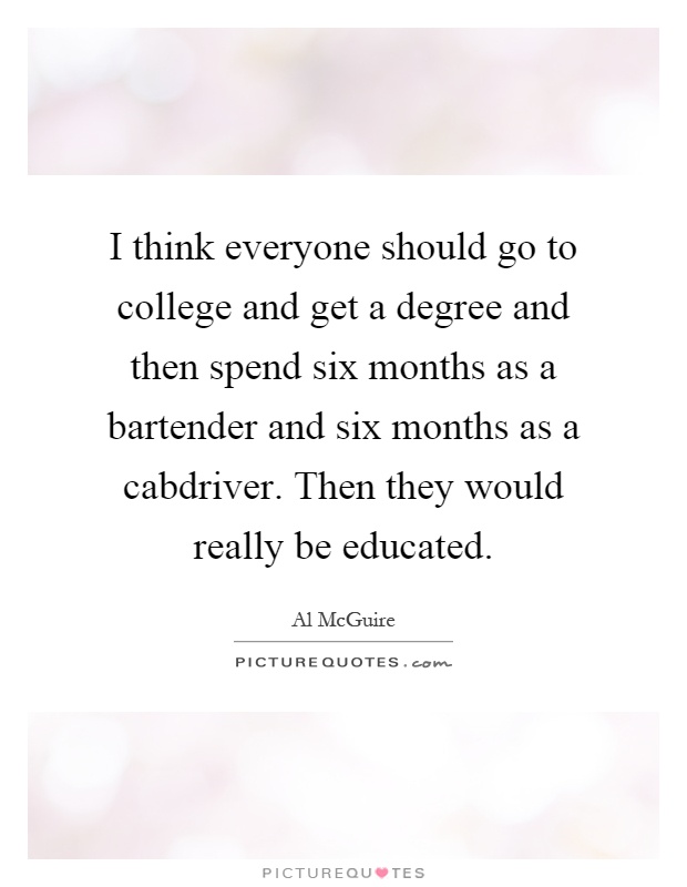 I think everyone should go to college and get a degree and then spend six months as a bartender and six months as a cabdriver. Then they would really be educated Picture Quote #1